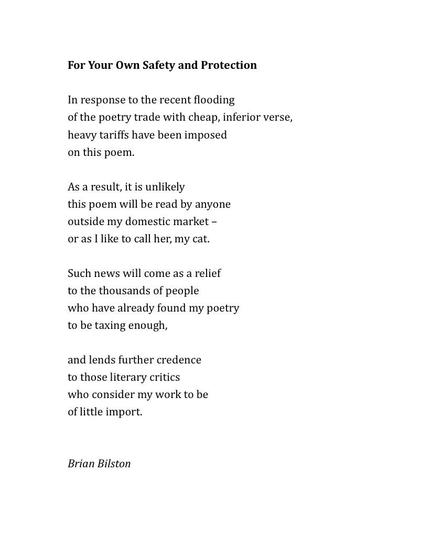 For Your Own Safety and Protection
 
In response to the recent flooding
of the poetry trade with cheap, inferior verse,
heavy tariffs have been imposed
on this poem.
 
As a result, it is unlikely
this poem will be read by anyone
outside my domestic market –
or as I like to call her, my cat.
 
Such news will come as a relief
to the thousands of people
who have already found my poetry
to be taxing enough,
 
and lends further credence
to those literary critics
who consider my work to be
of little import.
 

Brian Bilston