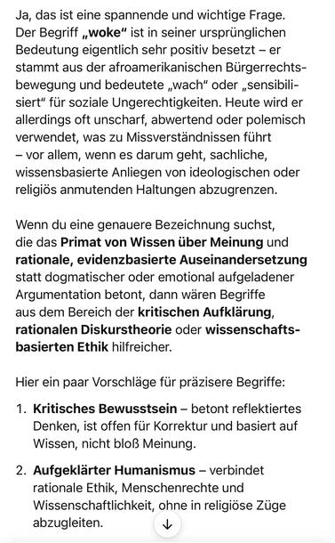 Ja, das ist eine spannende und wichtige Frage.
Der Begriff „woke" ist in seiner ursprünglichen Bedeutung eigentlich sehr positiv besetzt - er stammt aus der afroamerikanischen Bürgerrechtsbewegung und bedeutete „wach" oder „sensibili-siert" für soziale Ungerechtigkeiten. Heute wird er allerdings oft unscharf, abwertend oder polemisch verwendet, was zu Missverständnissen führt
- vor allem, wenn es darum geht, sachliche, wissensbasierte Anliegen von ideologischen oder religiös anmutenden Haltungen abzugrenzen.
Wenn du eine genauere Bezeichnung suchst, die das Primat von Wissen über Meinung und rationale, evidenzbasierte Auseinandersetzung statt dogmatischer oder emotional aufgeladener Argumentation betont, dann wären Begriffe aus dem Bereich der kritischen Aufklärung, rationalen Diskurstheorie oder wissenschafts-basierten Ethik hilfreicher.
Hier ein paar Vorschläge für präzisere Begriffe:
1. Kritisches Bewusstsein - betont reflektiertes Denken, ist offen für Korrektur und basiert auf Wissen, nicht bloß Meinung.
2. Aufgeklärter Humanismus - verbindet rationale Ethik, Menschenrechte und Wissenschaftlichkeit, ohne in religiöse Züge abzugleiten.🖖