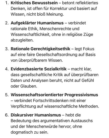 Kritisches Bewusstsein - betont reflektiertes Denken, ist offen für Korrektur und basiert auf Wissen, nicht bloß Meinung.
2. Aufgeklärter Humanismus - verbindet rationale Ethik, Menschenrechte und Wissenschaftlichkeit, ohne in religiöse Züge abzugleiten.
3. Rationale Gerechtigkeitsethik - legt Fokus auf eine faire Gesellschaftsordnung auf Basis von überprüfbarem Wissen.
4. Evidenzbasierte Sozialkritik - macht klar, dass gesellschaftliche Kritik auf überprüfbaren Daten und Analysen beruht, nicht auf Gefühl oder Glauben.
5. Wissenschaftsorientierter Progressivismus
- verbindet Fortschrittsdenken mit einer Verpflichtung auf wissenschaftliche Methoden.
6. Diskursiver Humanismus - hebt die Bedeutung des argumentativen Austauschs und der Menschenwürde hervor, ohne dogmatisch zu sein.🖖
