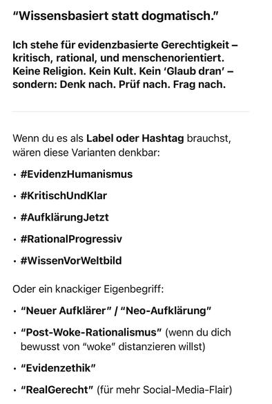 "Wissensbasiert statt dogmatisch."
Ich stehe für evidenzbasierte Gerechtigkeit - kritisch, rational, und menschenorientiert.
Keine Religion. Kein Kult. Kein 'Glaub dran' - sondern: Denk nach. Prüf nach. Frag nach.
Wenn du es als Label oder Hashtag brauchst, wären diese Varianten denkbar:
• #EvidenzHumanismus
• #KritischUndKlar
• #AufklärungJetzt
• #RationalProgressiv
• #WissenVorWeltbild
Oder ein knackiger Eigenbegriff:
• "Neuer Aufklärer" | "Neo-Aufklärung"
• "Post-Woke-Rationalismus" (wenn du dich bewusst von "woke" distanzieren willst)
• "Evidenzethik"
• "RealGerecht" (für mehr Social-Media-Flair) chatGPT🖖