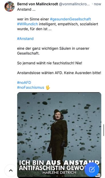 Bernd von Mallinckrodt @vonmallinckro... • now
Anstand ...
wer im Sinne einer #gesundenGesellschaft #WiRundich intelligent, empathisch, sozialisiert wurde, für den ist ...
#Anstand
eine der ganz wichtigen Säulen in unserer Gesellschaft.
So jemand wählt nie faschistisch! Nie!
Anstandslose wählen AFD. Keine Ausreden bitte!
#noAFD
#noFaschismus
ICH BIN AUS ANSTA ANTIFASCHISTIN GEWO
MARLENE DIETRICH🖖