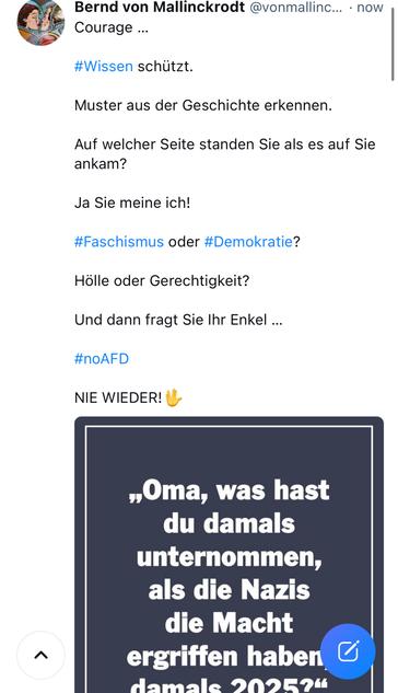 von Mallinckrodt @vonmallinc... • now
Courage ...
#Wissen schützt.
Muster aus der Geschichte erkennen.
Auf welcher Seite standen Sie als es auf Sie ankam?
Ja Sie meine ich!
#Faschismus oder #Demokratie?
Hölle oder Gerechtigkeit?
Und dann fragt Sie Ihr Enkel ...
#noAFD
NIE WIEDER!
へ
„Oma, was hast du damals unternommen, als die Nazis die Macht ergriffen haben Hamale 909594🖖