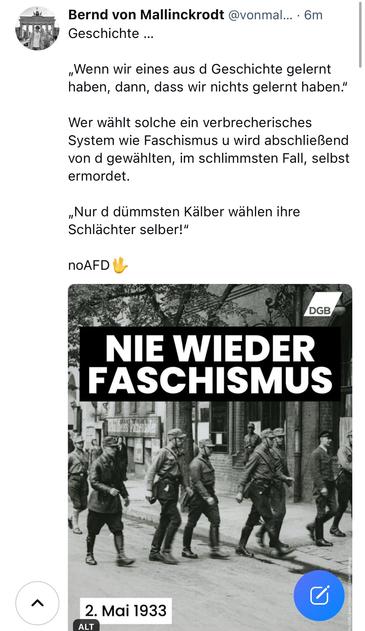 Bernd von Mallinckrodt @vonmal... • 6m
Geschichte ...
„Wenn wir eines aus d Geschichte gelernt haben, dann, dass wir nichts gelernt haben."
Wer wählt solche ein verbrecherisches System wie Faschismus u wird abschließend von d gewählten, im schlimmsten Fall, selbst ermordet.
„Nur d dümmsten Kälber wählen ihre Schlächter selber!"
nOAFD
DGB
NIE WIEDER FASCHISMUS🖖