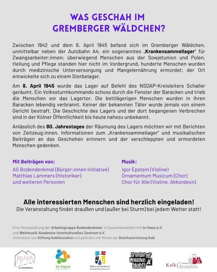 GREMBERGER WALDCHEN? Zwischen 1942 und dem 8. April 1945 befand sich im Gremberger Waldchen, unmittelbar neben der Autobahn A4, ein sogenanntes ,Krankensammellager” fir Zwangsarbeiter:innen; berwiegend Menschen aus der Sowjetunion und Polen. Heilung und Pflege standen hier nicht im Vordergrund, hunderte Menschen wurden durch medizinische Unterversorgung und Mangelernahrung ermordet; der Ort entwickelte sich zu einem Sterbelager. Am 8. April 1945 wurde das Lager auf Befehl des NSDAP-Kreisleiters Schaller geraumt. Ein Volkssturmkommando schoss durch die Fenster der Baracken und trieb die Menschen vor das Lagertor. Die bettlagerigen Menschen wurden in ihren Baracken lebendig verbrannt. Keiner der bekannten Tater wurde jemals von einem Gericht bestraft. Die Geschichte des Lagers und der dort begangenen Verbrechen sind in der Kélner Offentlichkeit bis heute nahezu unbekannt. Anlasslich des 80. Jahrestages der R&umung des Lagers mochten wir mit Berichten von Zeitzeug:innen, Informationen zum ,Krankensammellager” und musikalischen Beitrdgen an das Geschehen erinnern und der verschleppten und ermordeten Menschen gedenken.
