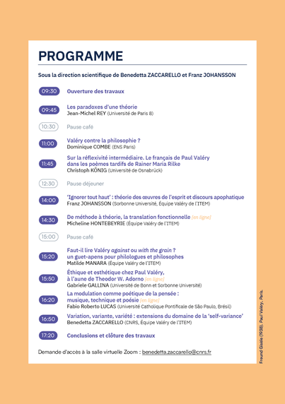 Journée d'étude sous la direction scientifique de Benedetta ZACCARELLO et Franz JOHANSSON.
Demande d’accès à la salle virtuelle Zoom par mail à : benedetta.zaccarello@cnrs.fr
Programme détaillé :
À 9h30 : Ouverture des travaux 
À 9h45 : Les paradoxes d'une théorie : Jean-Michel REY
À 11h : Valéry contre la philosophie ? - Dominique COMBE
+ Sur la réflexivité intermédiaire. Le français de Paul Valéry dans les poèmes tardifs de Rainer Maria Rilke - Christoph KONIG 
À 14h00 : ‘Ignorer tout haut': théorie des œuvres de l'esprit et discours apophatique - Franz JOHANSSON
À 14h30 : De méthode & théorie, la translation fonctionnelle - Micheline HONTEBEYRIE 
À 15h20 : Faut-il lire Valéry against ou with the grain ? un guet-apens pour philologues et philosophes Matilde MANARA (Equipe Valéry de I'TTEM) 
À 15h50 : Ethique et esthétique chez Paul Valéry - laune de Theodor W. Adorno Gabriele GALLINA
À 16h20 : La modulation comme poétique de la pensée : 4 musique, technique et poésie - Fabio Roberto LUCAS
À 16h50 : Variation, variante, variété : extensions du domaine de la ‘self-variance’ - Benedetta ZACCARELLO
À 17h20 : Conclusions et clôture des travaux