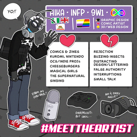 Hika's Meet the Artist! At the top Hika has their nickname, MBTI (INFP), and Enneagram type (9w1). They also have the ASD rainbow infinity symbol. Hika describes theirself with the flags of 3 nations/states. A Nigerian flag, a Union Jack (British Flag), and the Californian Flag. They describe their queer orientations with a combination of the Non-Binary flag and the Rainbow Pride flag. They majored in graphic design, have a passion for comic art, and self-taught theirself 3D art and web design.
Hika Likes: Comics & zines, Kuromi, Nintendo, Original Characters and Indie Projects, cheeseburgers, the magical girl genre, supernatural characters, and singing.
Hika Dislikes: Rejection, buzzing insects, distracting design/lettering, false authority, interruptions, and small talk.
Hika highlights these tools: Their Blue Yeti Microphone: "from my UTAU days!", their TourBox controller: "overpriced, but cool!", and their Logitech Reach camera: "any & every angle!".
There is a graphic for the MeetTheArtist hashtag at the bottom.