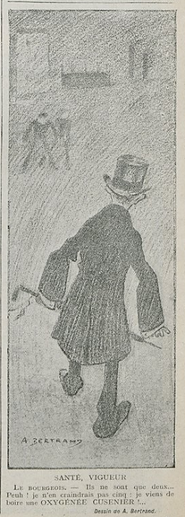This image shows a drawing, black on yellowish paper. It shows a scene, outside, either in the dark or in fog. At the front is a man, with his back to us, holding a walking cane in his left hand. He is looking forward, where two men stand, somewhat threateningly, waiting for him. The sketch has the title "Health, Vigour".

Below the image, it says, in French: "The Bourgeois. - There are only two of them... Bah! I would not fear five; I've just drunk an Oxygénée Cusenier!..."

This sketch was published in "Le Sourire" on the 07.11.1912, p. 19.