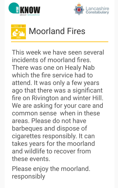 An email from Lancashire police 

"This week we have seen several incidents of moorland fires. There was one on Healy Nab which the fire service had to attend. It was only a few years ago that there was a significant fire on Rivington and winter Hill. We are asking for your care and common sense  when in these areas. Please do not have barbeques and dispose of cigarettes responsibly. It can takes years for the moorland and wildlife to recover from these events.

Please enjoy the moorland. responsibly"