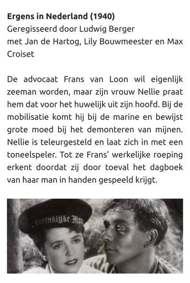 Ergens in Nederland (1940)
Geregisseerd door Ludwig Berger
met Jan de Hartog, Lily Bouwmeester en Max Croiset

De advocaat Frans van Loon wil eigenlijk zeeman worden, maar zijn vrouw Nellie praat hem dat voor het huwelijk uit zijn hoofd. Bij de mobilisatie komt hij bij de marine en bewijst grote moed bij het demonteren van mijnen. Nellie is teleurgesteld en laat zich in met een toneelspeler. Tot ze Frans’ werkelijke roeping erkent doordat zij door toeval het dagboek van haar man in handen gespeeld krijgt.