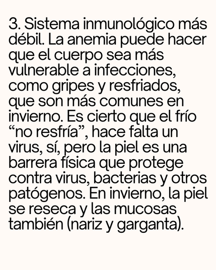 3. Sistema inmunológico más débil. La anemia puede hacer que el cuerpo sea más vulnerable a infecciones, como gripes y resfriados, que son más comunes en invierno. Es cierto que el frío “no resfría”, hace falta un virus, sí, pero la piel es una barrera física que protege contra virus, bacterias y otros patógenos. En invierno, la piel se reseca y las mucosas también (nariz y garganta).