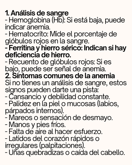 1. Análisis de sangre  
- Hemoglobina (Hb): Si está baja, puede indicar anemia. 
- Hematocrito: Mide el porcentaje de glóbulos rojos en la sangre. 
- Ferritina y hierro sérico: Indican si hay deficiencia de hierro. 
- Recuento de glóbulos rojos: Si es bajo, puede ser señal de anemia. 
2. Síntomas comunes de la anemia 
Si no tienes un análisis de sangre, estos signos pueden darte una pista: 
- Cansancio y debilidad constante. 
- Palidez en la piel o mucosas (labios, párpados internos). 
- Mareos o sensación de desmayo. 
- Manos y pies fríos. 
- Falta de aire al hacer esfuerzo. 
- Latidos del corazón rápidos o irregulares (palpitaciones). 
- Uñas quebradizas o caída del cabello.