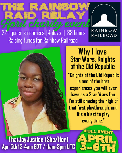 THE RAINBOW RAID RELAY
April charity event
22+ queer streamers | 4 days | 88 hours, Raising funds for Rainbow Railroad
ThatJayJustice (She/Her), photo of Jay, a smiling dark skinned Black person with long curly black hair, wearing a yellow and red dress.
Why I love Star Wars: Knights of the Old Republic "Knights of the Old Republic is one of the best experiences you will ever have as a Star Wars fan. I'm still chasing the high of that first playthrough, and it's a blast to play every time."
Apr 5th 12-4am EDT / 11am-3pm UTC