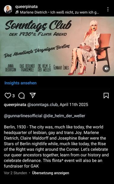Insta Post about the 1930's Flinta Party at Sonntagsclub on April 11th. 

Berlin, 1930 - The city was, much like today, the world headquarter of lesbian, gay and trans Joy. Marlene Dietrich, Claire Waldorff and Josephine Baker were the Stars of Berlin nightlife while, much like today, the Rise of the Right was right around the Corner. Let's celebrate our queer ancestors together, learn from our history and celebrate definance. This flinta* event will also be an fundraiser for GAK