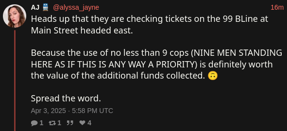 AJ 🚆 @alyssa_jayne on X
Heads up that they are checking tickets on the 99 BLine at Main Street headed east. 

Because the use of no less than 9 cops (NINE MEN STANDING HERE AS IF THIS IS ANY WAY A PRIORITY) is definitely worth the value of the additional funds collected. 🙃

Spread the word.

Apr 3, 2025 · 5:58 PM UTC