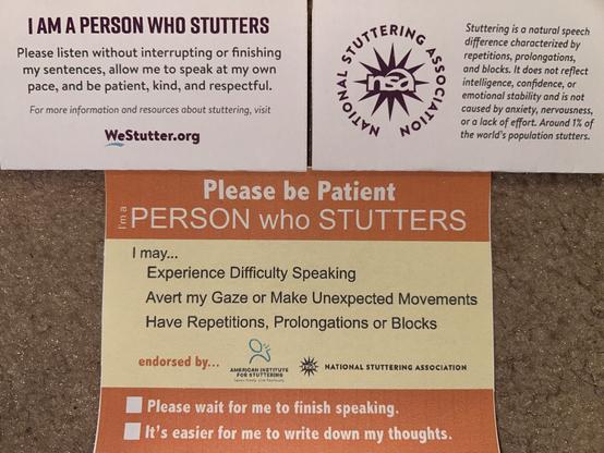 1st card reads: 
I AM A PERSON WHO STUTTERS
Please listen without interrupting or finishing my sentences, allow me to speak at my own pace, and be patient, kind, and respectful.
For more information and resources about stuttering, visit
WeStutter.org

The back of the 1st card reads: 
National Stuttering Association 
Stuttering is a natural speech difference characterized by repetitions, prolongations, and blocks. It does not reflect intelligence, confidence, or emotional stability and is not caused by anxiety, nervousness, or a lack of effort. Around 1% of the world's population stutters.

2nd card reads:
Please be Patient
PERSON who STUTTERS
I may..•
Experience Difficulty Speaking
Avert my Gaze or Make Unexpected Movements
Have Repetitions, Prolongations or Blocks
endorsed by...
AMERICAN INSTITUTE FOR STUTTERING
NATIONAL STUTTERING ASSOCIATION
Please wait for me to finish speaking.
It's easier for me to write down my thoughts.