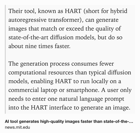 Text Shot: Their tool, known as HART (short for hybrid autoregressive transformer), can generate images that match or exceed the quality of state-of-the-art diffusion models, but do so about nine times faster.

The generation process consumes fewer computational resources than typical diffusion models, enabling HART to run locally on a commercial laptop or smartphone. A user only needs to enter one natural language prompt into the HART interface to generate an image.