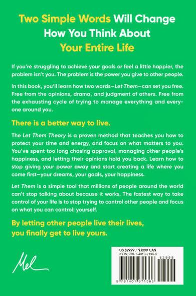 Two Simple Words Will Change How You Think About Your Entire Life

If you're struggling to achieve your goals or feel a little happier, the problem isn't you. The problem is the power you give to other people.

In this book, you'll learn how two words-Let Them-can set you free. Free from the opinions, drama, and judgment of others. Free from the exhausting cycle of trying to manage everything and every-one around you.

There is a better way to live.

The Let Them Theory is a proven method that teaches you how to protect your time and energy, and focus on what matters to you.

You've spent too long chasing approval, managing other people's happiness, and letting their opinions hold you back. Learn how to stop giving your power away and start creating a life where you come first-your dreams, your goals, your happiness.

Let Them is a simple tool that millions of people around the world can't stop talking about because it works. The fastest way to take control of your life is to stop trying to control other people and focus on what you can control: yourself.

By letting other people live their lives, you finally get to live yours.