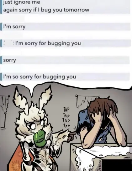 messages coming from one person
1. just ignore me again sorry if i bug you tomorrow 
2. I'm sorry
3. I'm sorry for bugging you
4. Sorry
5. I'm so sorry for bugging you
its a picture of a moth girl that is tapping at a human boy with a baseball cap in her mouth