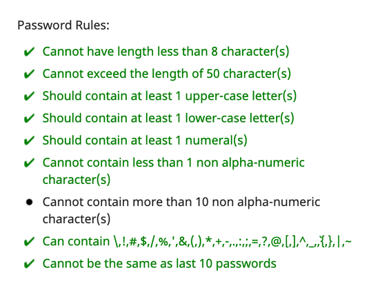 Password Rules:

✔️ Cannot have length less than 8 character(s)
✔️ Cannot exceed the length of 50 character(s)
✔️ Should contain at least 1 upper-case letter(s)
✔️ Should contain at least 1 lower-case letter(s)
✔️ Should contain at least 1 numeral(s)
✔️ Cannot contain less than 1 non alpha-numeric
character(s)
❌ Cannot contain more than 10 non alpha-numeric
character(s)
✔️ Can contain \,!,#,$,/,%,',&,(,),*,+,-,.,:,;,=,?,@,[,],^,_,`,{,},|,~
✔️ Cannot be the same as last 10 passwords