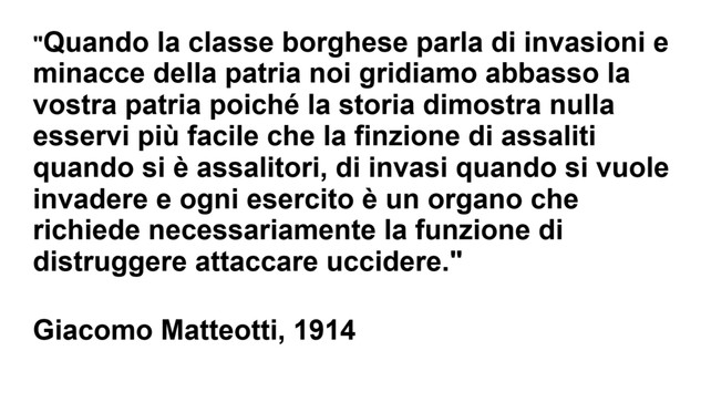 L'immagine contiene un testo nero su sfondo bianco che recita: "Quando la classe borghese parla di invasioni e minacce della patria noi gridiamo abbasso la vostra patria poiché la storia dimostra nulla esservi più facile che la finzione di assaliti quando si è assalitori, di invasi quando si vuole invadere e ogni esercito è un organo che richiede necessariamente la funzione di distruggere attaccare uccidere."
Giacomo Matteotti, 1914 "