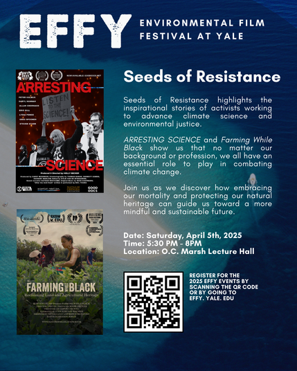 Text says:

EFFY: Environmental Film Festival at Yale

Seeds of Resistance

Seeds of Resistance highlights the inspirational stories of activists working to advance climate science environmental justice.

Arresting Science and Farming While Black show us that no matter our background or profession, we all have an essential role to play in combating climate change.

Join us as we discover how embracing our mortality and protecﬁng our natural heritage can guide us toward a more mindful and sustainable future.

Date: Saturday, April 5, 2025Time: 5:30 pm to 8 pmLocation: O.C. Marsh Lecture Hall

. . .

On the left there are film posters for Arresting Science and Farming While Black.

At the bottom is a QR code, followed by text that says: "Register for the 2025 EFFY Events by Scannig the QR code or by going to EFFY.Yale.Edu."