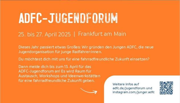 Text in weißer Schrift auf orangenem Grund:

ADFC-JUGENDFORUM
25. bis 27. April 2025 | Frankfurtam Main

Dieses Jahr passiert etwas Großes: Wir gründen den Jungen ADFC, die neue Jugendorganisation für junge Radfahrer:innen.
Du möchtest dich mit uns für eine fahrradfreundliche Zukunft einsetzen? Dann melde dich bis zum 13. April für das
ADFC-Jugendforum an! Es wird Raum für Austausch, Workshops und Ideenwerkstätten für eine fahrradfreundliche Zukunft geben. 
Weitere Infos auf
adfc.de/jugendforum und instagram.com/junger.adfc