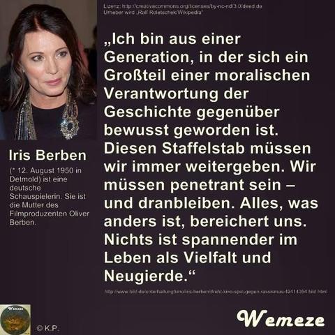 Lizenz: http://creativecommons.org/licenses/by-nc-nd/3.0/deed.de Urheber wird Ralf Roletschek/Wikipedia"

Iris Berben

(*12. August 1950 in Detmold) ist eine deutsche Schauspielerin. Sie ist die Mutter des Filmproduzenten Oliver Berben.

„Ich bin aus einer Generation, in der sich ein Großteil einer moralischen Verantwortung der Geschichte gegenüber bewusst geworden ist. Diesen Staffelstab müssen wir immer weitergeben. Wir müssen penetrant sein und dranbleiben. Alles, was anders ist, bereichert uns. Nichts ist spannender im Leben als Vielfalt und Neugierde." -

http://www.bild.de/unterhaltung/kino/ins-berbenic en-rassismus-42414394 bild htiril

Wamaze

© Κ.Ρ.

Wemeze
