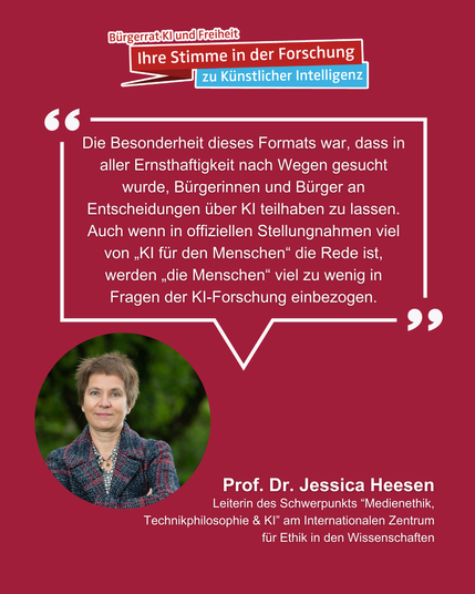 Auf dem Bild ist unter dem Logo des Bürgerrats "KI und Freiheit" Professorin Jessica Heesen zu sehen. Von ihrem Bild aus geht eine Sprechblase aus in der steht:
"Die Besonderheit dieses Formats war, dass in aller Ernsthaftigkeit nach Wegen gesucht wurde, Bürgerinnen und Bürger an Entscheidungen über KI teilhaben zu lassen. Auch wenn in offiziellen Stellungnahmen viel von 'KI für den Menschen' die Rede ist, werden 'die Menschen' viel zu wenig in Fragen der KI-Forschung einbezogen."
Am unteren Bildrand steht "Prof. Dr. Jessica Heesen, Leiterin des Schwerpunkts 'Medienethik, Technikphilosophie & KI' am Internationalen Zentrum für Ethik in den Wissenschaften".