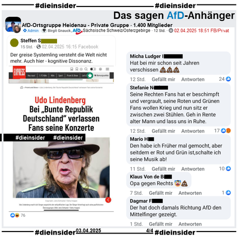 Geteilt wird ein Bild mit Udo Lindenberg und "Udo Lindenberg: Bei „Bunte Republik Deutschland“ verlassen Fans seine Konzerte" des EXPRESS und "Der greise Systemling versteht die Welt nicht mehr. Auch hier - kognitive Dissonanz." des gesteilten Beitrags.

Auf Slide 4 zeigen wir den Post aus der privaten 1.400 Mitglieder großen Gruppe "AfD-Ortsgruppe Heidenau" von Admina Birgit Gnauck, AfD Sachsen KV Sächsische Schweiz - Osterzgebirge mit u.a. diesen Kommentaren:
"Hat bei mir schon seit Jahren verschissen.", "Seine Rechten Fans hat er beschimpft und vergrault, seine Roten und Grünen Fans wollen Krieg und nun sitz er zwischen zwei Stühlen. Geh in Rente alter Mann und lass uns in Ruhe.", "Den habe ich Früher mal gemocht, aber seitdem er Rot und Grün ist,schalte ich seine Musik ab!", "Opa gegen Rechts." und "Der hat doch damals Richtung AfD den Mittelfinger gezeigt."