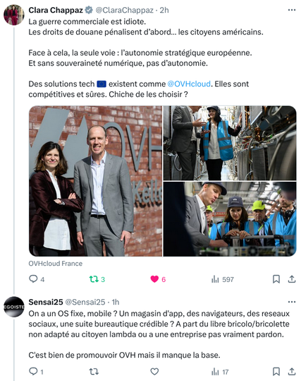 Post initial sur X de Clara Chappaz :
"La guerre commerciale est idiote. Les droits de douane pénalisent d’abord… les citoyens américains.
Face à cela, la seule voie : l’autonomie stratégique européenne.
Et sans souveraineté numérique, pas d’autonomie.
Des solutions tech Européennes existent comme OVHcloud. Elles sont compétitives et sûres. Chiche de les choisir ?"

Réponse de Sensai25 :
"On a un OS fixe, mobile ? Un magasin d'app, des navigateurs, des reseaux sociaux, une suite bureautique crédible ? A part du libre bricolo/bricolette non adapté au citoyen lambda ou a une entreprise pas vraiment pardon.
C'est bien de promouvoir OVH mais il manque la base."