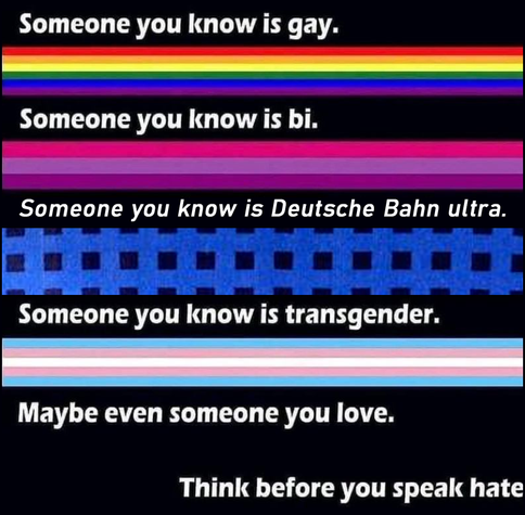 Someone you know is gay.
[a stripe of the pride flag]
Someone you know is bi.
[a stripe of the binatry flag]
Someone you know is deutsche Bahn ultra.
[a stripe of the the deutsche bahn seat pattern]
Someone you know is transgender.
[a stripe of the the transgender flag]
Maybe even someone you know.
Think before you speak hete.