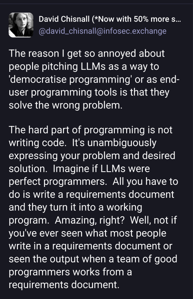 David Chisnall (*Now with 50% more sarcasm!*)
@david_chisnall@infosec.exchange

The reason I get so annoyed about people pitching LLMs as a way to 'democratise programming' or as end-user programming tools is that they solve the wrong problem.

The hard part of programming is not writing code.  It's unambiguously expressing your problem and desired solution.  Imagine if LLMs were perfect programmers.  All you have to do is write a requirements document and they turn it into a working program.  Amazing, right?  Well, not if you've ever seen what most people write in a requirements document or seen the output when a team of good programmers works from a requirements document.