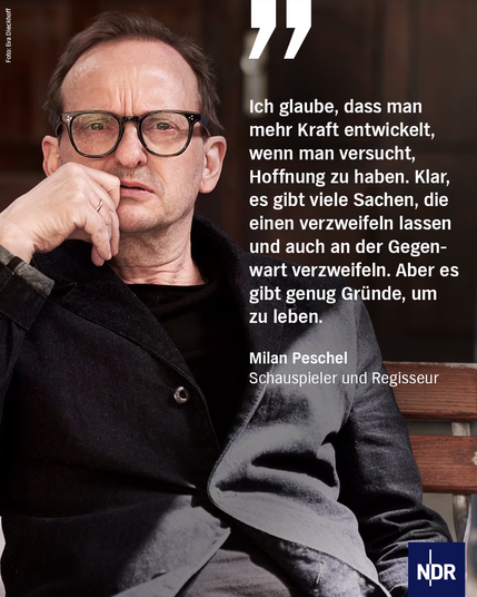 Bild: Ein Mann mittleren Alters mit einer großen braunen Brille in schwarzem Hemd und Jacke wird von der rechten Seite teilweise von der Sonne beschien.

Text: "Ich glaube, dass man mehr Kraft entwickelt, wenn man versucht, Hoffnung zu haben. Klar, es gibt viele Sachen, die einen verzweifeln lassen und auch an der Gegenwart verzweifeln. Aber es gibt genug Gründe, um zu leben."

Milan PeschelSchauspieler und Regisseur