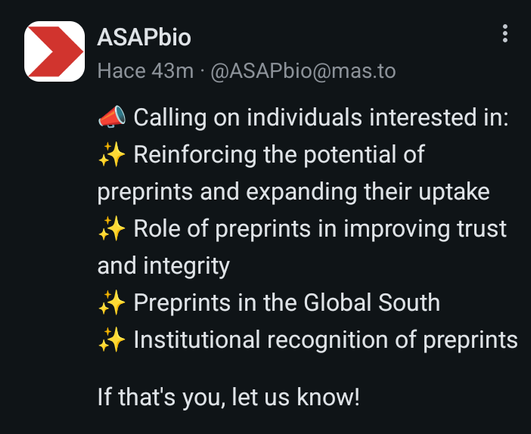 Captura de un toot de ASAPbio (@ASAPbio@mas.to) que dice (original en inglés):

Llamado a personas interesadas en:
Reforzar el potencial de los preprints and expandir su uso.
Rol de los preprints en mejorar la confianza e integridad.
Preprints en el Sur Global.
Reconocimiento institucional de los preprints.
Si esa persona eres tú, ¡haznos saber!