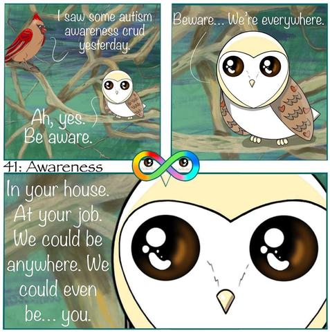 41: Awareness 

Photo Description:
Panel 1: In the middle of winding branches with various browns and greens are a cardinal named Paprika and a barn owl named Cupcake. Paprika says, "I saw some autism awareness crud yesterday."
Cupcake replies, "Ah, yes. Be aware."

Panel 2: Close-up of Cupcake, "Beware... We're everywhere."

Panel 3: Cupcake even closer, "In your house. At your job. We could be anywhere. We could even be... you."