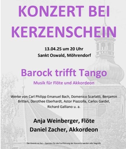 Das Bild zeigt ein Konzertplakat mit einem minimalistischen Design. Der Hintergrund ist in Graustufen gehalten und zeigt ein Gebäude mit einem Turm, möglicherweise eine Kirche, was auf den Veranstaltungsort hinweist. Der Titel "KONZERT BEI KERZENSCHEIN" ist in großen, violetten Buchstaben am oberen Teil des Plakats platziert. Darunter steht die Datum und Uhrzeit: "13.04.25 um 20 Uhr" und der Ort: "Sankt Oswald, Möhrendorf".

Der Titel des Konzerts "Barock trifft Tango" ist in violetten Buchstaben hervorgehoben, gefolgt von der Beschreibung "Musik für Flöte und Akkordeon". Die Werke, die gespielt werden, werden aufgelistet: Carl Philipp Emanuel Bach, Domenico Scarlatti, Benjamin Britten, Dorothee Eberhardt, Astor Piazzolla, Carlos Gardel und Richard Galliano u. a.

Am unteren Teil des Plakats sind die Namen der Musiker aufgeführt: "Anja Weinberger, Flöte" und "Daniel Zacher, Akkordeon". Am unteren Rand des Plakats steht: "Der Eintritt ist frei – Spenden für die Fortführung der Konzerte werden sehr begrüßt."
