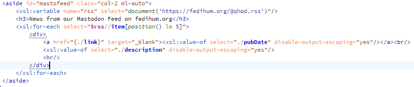 Code screenshot:
<aside id="mastofeed" class="col-2 ml-auto">
												<xsl:variable name="rss" select="document('https://fedihum.org/@qhod.rss')"/>
												<h3>News from our Mastodon Feed on fedihum.org</h3>
												<xsl:for-each select="$rss//item[position() le 5]">
													<div>
														<a href="{./link}" target="_blank"><xsl:value-of select="./pubDate" disable-output-escaping="yes"/></a><br/>
														<xsl:value-of select="./description" disable-output-escaping="yes"/>
														<hr/>
													</div>
												</xsl:for-each>
											</aside>