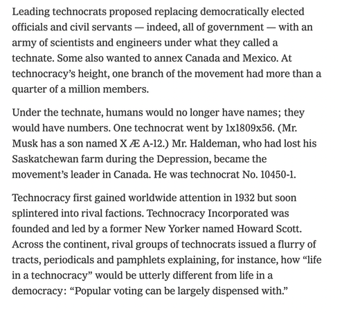 Screenshot reading:

Leading technocrats proposed replacing democratically elected officials and civil servants — indeed, all of government — with an army of scientists and engineers under what they called a technate. Some also wanted to annex Canada and Mexico. At technocracy’s height, one branch of the movement had more than a quarter of a million members.

Under the technate, humans would no longer have names; they would have numbers. One technocrat went by 1x1809x56. (Mr. Musk has a son named X Æ A-12.) Mr. Haldeman, who had lost his Saskatchewan farm during the Depression, became the movement’s leader in Canada. He was technocrat No. 10450-1.

Technocracy first gained worldwide attention in 1932 but soon splintered into rival factions. Technocracy Incorporated was founded and led by a former New Yorker named Howard Scott. Across the continent, rival groups of technocrats issued a flurry of tracts, periodicals and pamphlets explaining, for instance, how “life in a technocracy” would be utterly different from life in a democracy: “Popular voting can be largely dispensed with.”