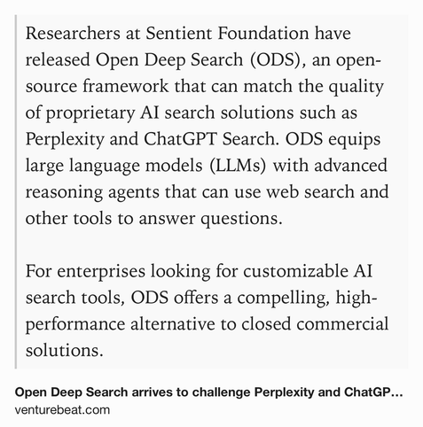 Text Shot: Researchers at Sentient Foundation have released Open Deep Search (ODS), an open-source framework that can match the quality of proprietary AI search solutions such as Perplexity and ChatGPT Search. ODS equips large language models (LLMs) with advanced reasoning agents that can use web search and other tools to answer questions. 

For enterprises looking for customizable AI search tools, ODS offers a compelling, high-performance alternative to closed commercial solutions.
