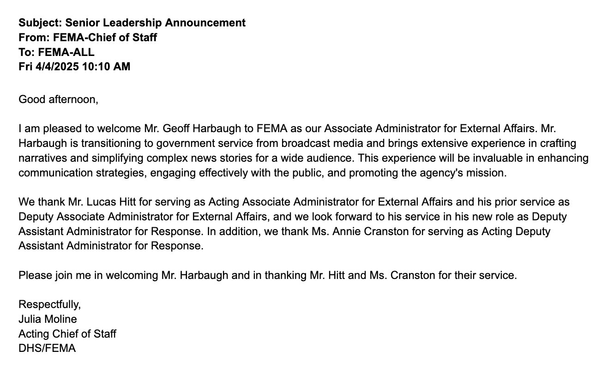 Subject: Senior Leadership Announcement From: FEMA-Chief of Staff To: FEMA-ALL Fri 4/4/2025 10:10 AM  Good afternoon,  I am pleased to welcome Mr. Geoff Harbaugh to FEMA as our Associate Administrator for External Affairs. Mr. Harbaugh is transitioning to government service from broadcast media and brings extensive experience in crafting narratives and simplifying complex news stories for a wide audience. This experience will be invaluable in enhancing communication strategies, engaging effectively with the public, and promoting the agency's mission.  We thank Mr. Lucas Hitt for serving as Acting Associate Administrator for External Affairs and his prior service as Deputy Associate Administrator for External Affairs, and we look forward to his service in his new role as Deputy Assistant Administrator for Response. In addition, we thank Ms. Annie Cranston for serving as Acting Deputy Assistant Administrator for Response.  Please join me in welcoming Mr. Harbaugh and in thanking Mr. Hitt and Ms. Cranston for their service.  Respectfully, Julia Moline Acting Chief of Staff DHS/FEMA