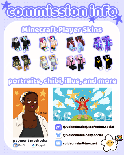 commission info showing minecraft player skins, and custom portraits, chibis and illustrations.

payment methods:
Ko-Fi & Paypal

contact:
Fedi: @voidedmain@craftodon.social
Bluesky: @voidedmain.bsky.social
EMail: voidedmain@tyvr.net