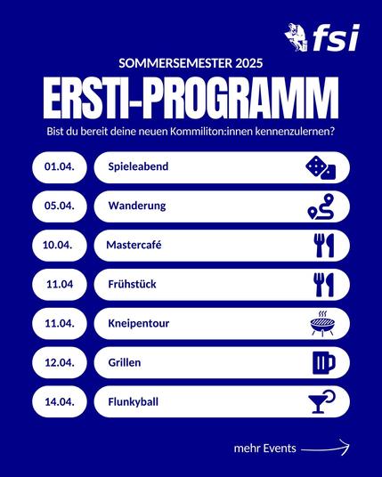 Sommersemester 2025
Ersti-Programm

Bist du bereit neue Kommiliton:innen kennen zu lernen?

01.04. Spieleabend <dice>
05.04. Wanderung <track>
10.04. Mastercafé <cutlery>
11.04. Frühstück <cutlery>
11.04. Kneipentour <beer>
12.04. Grillen <grill>
14.04. Flunkyball <cocktail>