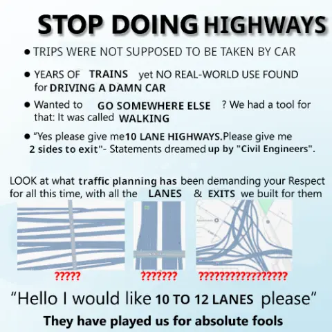 STOP DOING HIGHWAYS

- TRIPS WERE NOT SUPPOSED TO BE TAKEN BY CAR

- YEARS OF TRAINS yet NO REAL-WORLD USE FOUND for DRIVING A DAMN CAR

- Wanted to GO SOMEWHERE ELSE? We had a tool for that: It was called WALKING

- "Yes please give me 10 LANE HIGHWAYS. Please give me 2 sides to exit" - Statements dreamed up by "Civil Engineers".

LOOK at what traffic planning has been demanding your RESPECT for all this time, with all the LANES & EXITS we built for them

(A picture of what can only be described as a hellish set of entrances and exits with 4 seperate highways running parallel to eachother under a bridge)
(5 consecutive question marks)

(A picture of a 10 lane highway, 5 lanes on each side, running under a bridge)
(7 consecutive question marks)

(A picture of what can only be described as the worst interchange you have ever seen in your entire life)
(17 consecutive question marks)

"Hello I would like 10 TO 12 LANES please"

They have played us for absolute fools