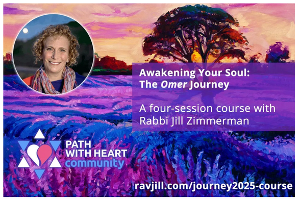 Awakening Your Soul: The Omer Journey
A Four Session Course with Rabbi Jill Zimmerman
Path with Heart Community
ravjill.com/journey2025-course

We meet online in a warm, inclusive community and engage in meaningful guided discussions. Through the use of Jewish texts and poetry, Rabbi Jill will help you to explore the seven distinct stages of spiritual journeying and apply them to your own life’s journey.

This workbook was created as a self-guided spiritual journey or in conjunction with Rabbi Jill’s annual Omer Course. It will help you to determine:

    What journey are you on right now?

    Who will you be on the other sid eof the unknown?

    What have you learned from your past life experiences of confronting doubt and fear that you can apply now?

    Where have you found joy and refuge amidst struggle?

There are 49 thought-provoking prompts - one for each day, and texts for each week. This workbook is great for those who like to journal and will inspire you and you discover new ways to become your fullest self.