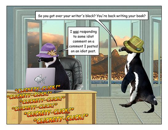 Page 1: A penguin in a purple hat is sitting at a desk typing furiously on a laptop (sound effect: clickety-click repeated several times.) A penguin in a plaid hat waddles in from the right.

Plaid hat penguin: So you got over your writer's block? You're back writing your book?

Purple hat penguin: I _was_ responding to some idiot comment on a comment I posted on an idiot post.
