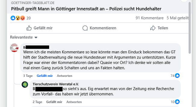 Komemntarspalte auf Facebook zum Titel: GOETTINGER-TAGEBLATT.DE Pitbull greift Mann in Géttinger Innenstadt an - Polizei sucht Hundehalter 

Kommentar 1: Wenn ich die meisten Kommentare so lese kannte man den Einduck bekommen das GT hilft der Stadtverwaltung die neue Hundesteuer mit Argumenten zu unterstiitzen. Kurze Frage war einer der Kommentatoren dabei? Quasie vor Ort? Ich denke wir solten alle mal einen Gang zuriick Schalten und uns an Fakten halten. 74 Gefällt mir

Kommentar 2:   Tierschutzverein Werratal e . © I s Sieht's aus. Eig erwartet man von der Zeitung eine Recherche zum Vorfall- das haben wir jetzt übernommen.  10 Gefällt mir