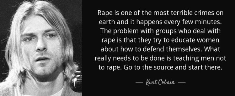 Rape is one of the most terrible crimes on earth and it happens every few minutes.
The problem with groups who deal with rape is that they try to educate women about how to defend themselves. What really needs to be done is teaching men not to rape. Go to the source and start there.
— Kurt Cobain🖖
