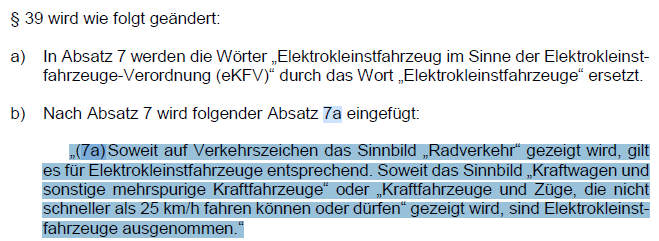 § 39 wird wie folgt geändert:
…
„(7a) Soweit auf Verkehrszeichen das Sinnbild „Radverkehr“ gezeigt wird, gilt es für Elektrokleinstfahrzeuge entsprechend. Soweit das Sinnbild „Kraftwagen und sonstige mehrspurige Kraftfahrzeuge“ oder „Kraftfahrzeuge und Züge, die nicht schneller als 25 km/h fahren können oder dürfen“ gezeigt wird, sind Elektrokleinst-fahrzeuge ausgenommen.“