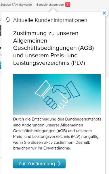 Benachrichtigungs-Box rechts oben auf einer Website

Oben steht "Aktuelle Kundeninformationen", darunter folgender Text:

"Zustimmung zu unseren Allgemeinen Geschäftsbedingungen (AGB) und unserem Preis- und Leistungsverzeichnis (PLV)"

"Durch die Entscheidung des Bundesgerichtshofs sind Änderungen unserer Allgemeinen Geschäftsbedingungen (AGB) und unserem Preis- und Leistungsverzeichnis (PLV) nur gültig, wenn Sie diesen aktiv zustimmen. Deshalb brauchen wir Ihr Einverständnis."

Darunter steht ein Button der mit "Zur Zustimmung ➞" beschriftet ist.