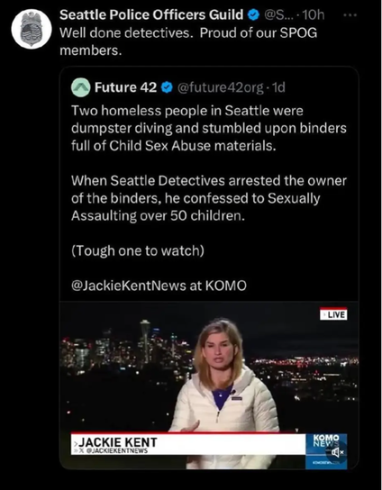 Seattle police union congratulating themselves

Well done detectives. Proud of our SPOG members. Future 42 @future42org-1d Two homeless people in Seattle were dumpster diving and stumbled upon binders full of Child Sex Abuse materials. When Seattle Detectives arrested the owner of the binders, he confessed to Sexually Assaulting over 50 children. (Tough one to watch)